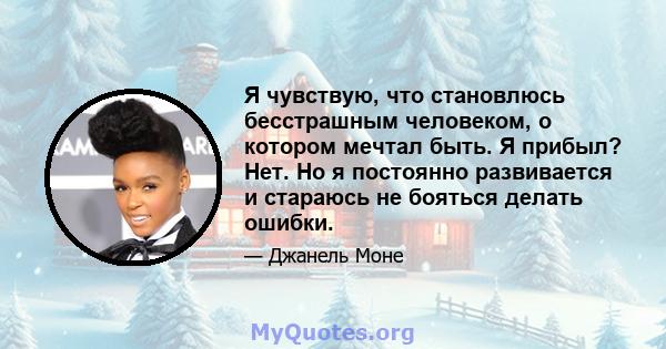 Я чувствую, что становлюсь бесстрашным человеком, о котором мечтал быть. Я прибыл? Нет. Но я постоянно развивается и стараюсь не бояться делать ошибки.