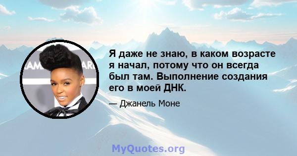 Я даже не знаю, в каком возрасте я начал, потому что он всегда был там. Выполнение создания его в моей ДНК.