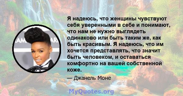 Я надеюсь, что женщины чувствуют себя уверенными в себе и понимают, что нам не нужно выглядеть одинаково или быть таким же, как быть красивым. Я надеюсь, что им хочется представлять, что значит быть человеком, и