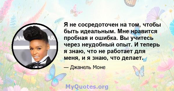 Я не сосредоточен на том, чтобы быть идеальным. Мне нравится пробная и ошибка. Вы учитесь через неудобный опыт. И теперь я знаю, что не работает для меня, и я знаю, что делает.