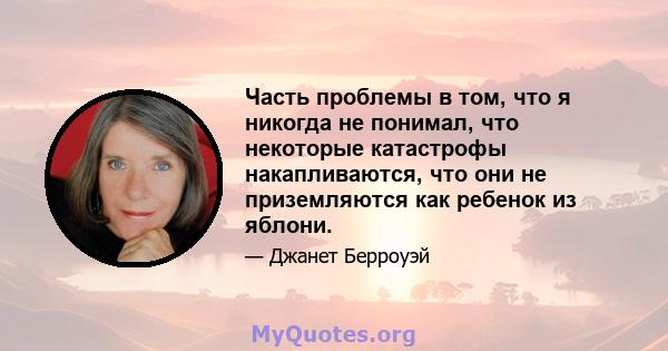 Часть проблемы в том, что я никогда не понимал, что некоторые катастрофы накапливаются, что они не приземляются как ребенок из яблони.