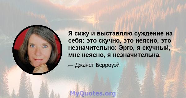 Я сижу и выставляю суждение на себя: это скучно, это неясно, это незначительно: Эрго, я скучный, мне неясно, я незначительна.