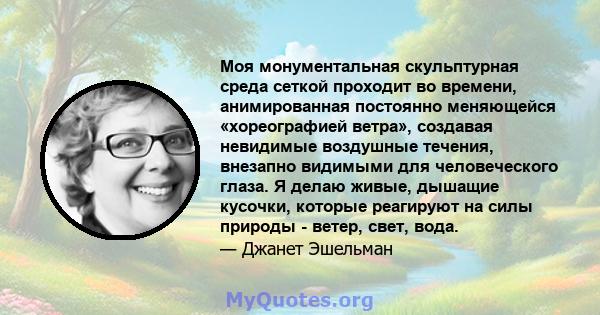 Моя монументальная скульптурная среда сеткой проходит во времени, анимированная постоянно меняющейся «хореографией ветра», создавая невидимые воздушные течения, внезапно видимыми для человеческого глаза. Я делаю живые,