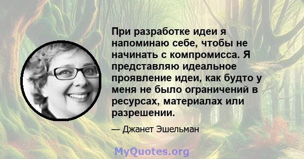 При разработке идеи я напоминаю себе, чтобы не начинать с компромисса. Я представляю идеальное проявление идеи, как будто у меня не было ограничений в ресурсах, материалах или разрешении.