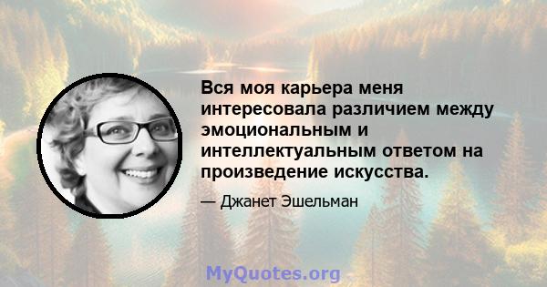 Вся моя карьера меня интересовала различием между эмоциональным и интеллектуальным ответом на произведение искусства.