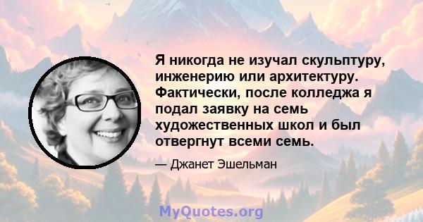 Я никогда не изучал скульптуру, инженерию или архитектуру. Фактически, после колледжа я подал заявку на семь художественных школ и был отвергнут всеми семь.