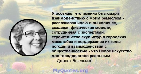 Я осознаю, что именно благодаря взаимодействию с моим ремеслом - распознавая идею и выявляя ее, создавая физические модели, сотрудничая с экспертами, строительство скульптур в городских масштабах и поддержание их годы