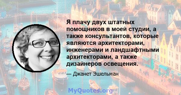 Я плачу двух штатных помощников в моей студии, а также консультантов, которые являются архитекторами, инженерами и ландшафтными архитекторами, а также дизайнеров освещения.