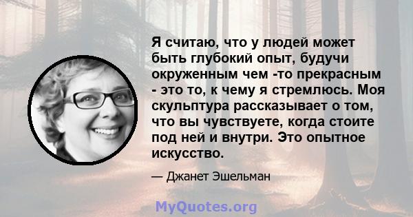 Я считаю, что у людей может быть глубокий опыт, будучи окруженным чем -то прекрасным - это то, к чему я стремлюсь. Моя скульптура рассказывает о том, что вы чувствуете, когда стоите под ней и внутри. Это опытное