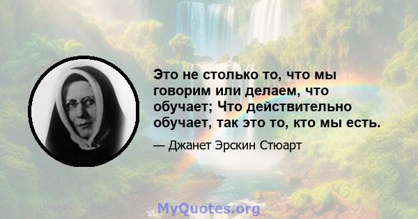 Это не столько то, что мы говорим или делаем, что обучает; Что действительно обучает, так это то, кто мы есть.