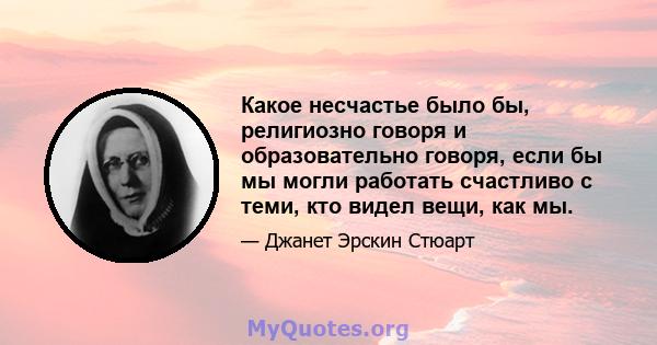 Какое несчастье было бы, религиозно говоря и образовательно говоря, если бы мы могли работать счастливо с теми, кто видел вещи, как мы.