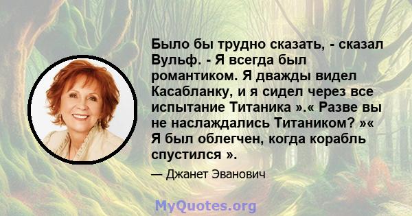 Было бы трудно сказать, - сказал Вульф. - Я всегда был романтиком. Я дважды видел Касабланку, и я сидел через все испытание Титаника ».« Разве вы не наслаждались Титаником? »« Я был облегчен, когда корабль спустился ».