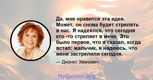 Да, мне нравится эта идея. Может, он снова будет стрелять в нас. Я надеялся, что сегодня кто -то стреляет в меня. Это было первое, что я сказал, когда встал: мальчик, я надеюсь, что меня застрелили сегодня.