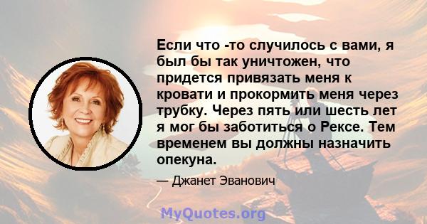 Если что -то случилось с вами, я был бы так уничтожен, что придется привязать меня к кровати и прокормить меня через трубку. Через пять или шесть лет я мог бы заботиться о Рексе. Тем временем вы должны назначить опекуна.