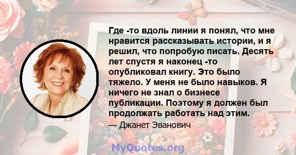 Где -то вдоль линии я понял, что мне нравится рассказывать истории, и я решил, что попробую писать. Десять лет спустя я наконец -то опубликовал книгу. Это было тяжело. У меня не было навыков. Я ничего не знал о бизнесе