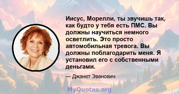 Иисус, Морелли, ты звучишь так, как будто у тебя есть ПМС. Вы должны научиться немного осветлить. Это просто автомобильная тревога. Вы должны поблагодарить меня. Я установил его с собственными деньгами.