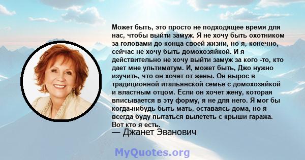 Может быть, это просто не подходящее время для нас, чтобы выйти замуж. Я не хочу быть охотником за головами до конца своей жизни, но я, конечно, сейчас не хочу быть домохозяйкой. И я действительно не хочу выйти замуж за 