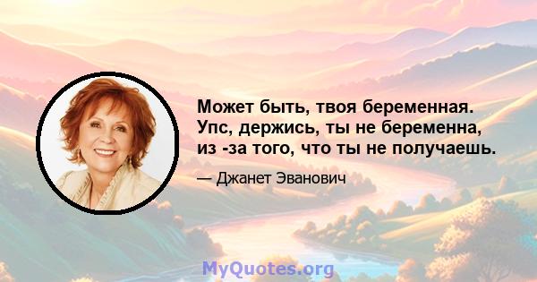 Может быть, твоя беременная. Упс, держись, ты не беременна, из -за того, что ты не получаешь.