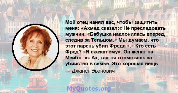 Мой отец нанял вас, чтобы защитить меня: «Ахмед сказал:« Не преследовать мужчин. «Бабушка наклонилась вперед, следив за Тельцом.« Мы думаем, что этот парень убил Фреда ».« Кто есть Фред? «Я сказал ему». Он женат на