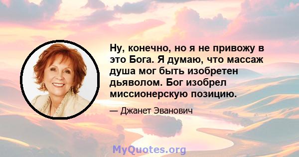 Ну, конечно, но я не привожу в это Бога. Я думаю, что массаж душа мог быть изобретен дьяволом. Бог изобрел миссионерскую позицию.