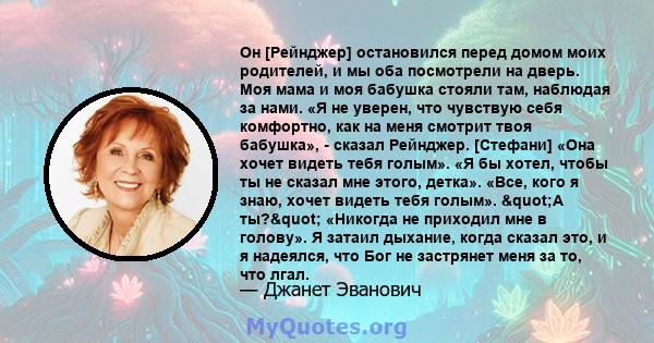 Он [Рейнджер] остановился перед домом моих родителей, и мы оба посмотрели на дверь. Моя мама и моя бабушка стояли там, наблюдая за нами. «Я не уверен, что чувствую себя комфортно, как на меня смотрит твоя бабушка», -