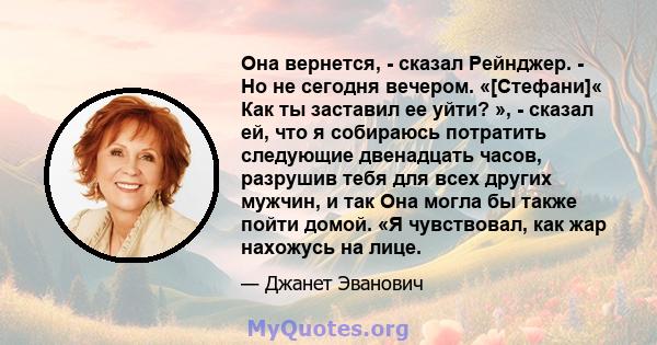 Она вернется, - сказал Рейнджер. - Но не сегодня вечером. «[Стефани]« Как ты заставил ее уйти? », - сказал ей, что я собираюсь потратить следующие двенадцать часов, разрушив тебя для всех других мужчин, и так Она могла