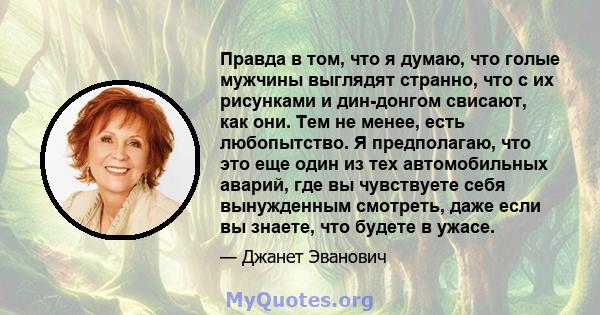 Правда в том, что я думаю, что голые мужчины выглядят странно, что с их рисунками и дин-донгом свисают, как они. Тем не менее, есть любопытство. Я предполагаю, что это еще один из тех автомобильных аварий, где вы