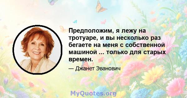 Предположим, я лежу на тротуаре, и вы несколько раз бегаете на меня с собственной машиной ... только для старых времен.