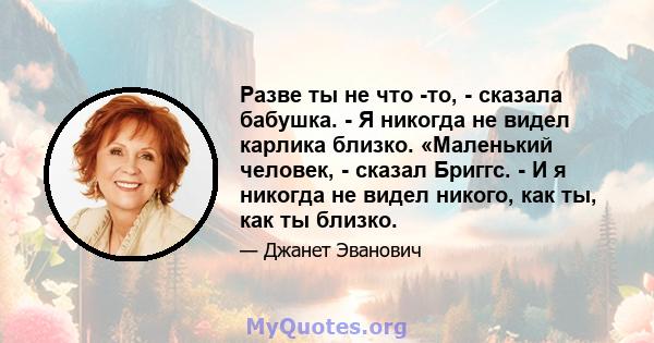 Разве ты не что -то, - сказала бабушка. - Я никогда не видел карлика близко. «Маленький человек, - сказал Бриггс. - И я никогда не видел никого, как ты, как ты близко.