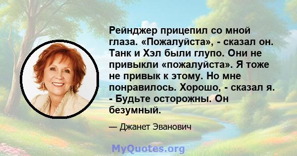 Рейнджер прицепил со мной глаза. «Пожалуйста», - сказал он. Танк и Хэл были глупо. Они не привыкли «пожалуйста». Я тоже не привык к этому. Но мне понравилось. Хорошо, - сказал я. - Будьте осторожны. Он безумный.