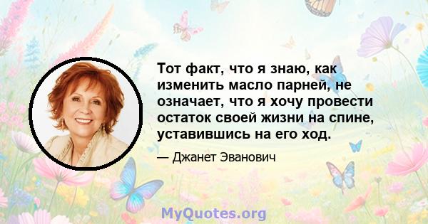 Тот факт, что я знаю, как изменить масло парней, не означает, что я хочу провести остаток своей жизни на спине, уставившись на его ход.