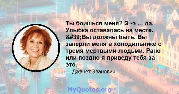 Ты боишься меня? Э -э ... да. Улыбка оставалась на месте. 'Вы должны быть. Вы заперли меня в холодильнике с тремя мертвыми людьми. Рано или поздно я приведу тебя за это.