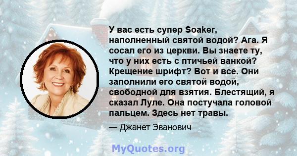 У вас есть супер Soaker, наполненный святой водой? Ага. Я сосал его из церкви. Вы знаете ту, что у них есть с птичьей ванкой? Крещение шрифт? Вот и все. Они заполнили его святой водой, свободной для взятия. Блестящий, я 