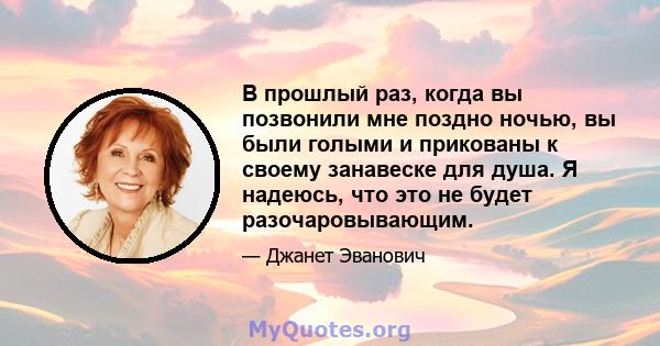 В прошлый раз, когда вы позвонили мне поздно ночью, вы были голыми и прикованы к своему занавеске для душа. Я надеюсь, что это не будет разочаровывающим.