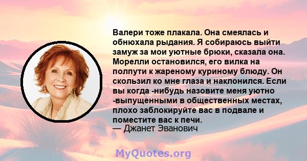 Валери тоже плакала. Она смеялась и обнюхала рыдания. Я собираюсь выйти замуж за мои уютные брюки, сказала она. Морелли остановился, его вилка на полпути к жареному куриному блюду. Он скользил ко мне глаза и наклонился. 