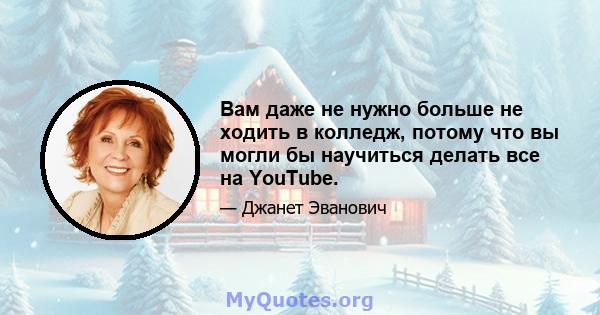 Вам даже не нужно больше не ходить в колледж, потому что вы могли бы научиться делать все на YouTube.