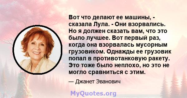 Вот что делают ее машины, - сказала Лула. - Они взорвались. Но я должен сказать вам, что это было лучшее. Вот первый раз, когда она взорвалась мусорным грузовиком. Однажды ее грузовик попал в противотанковую ракету. Это 