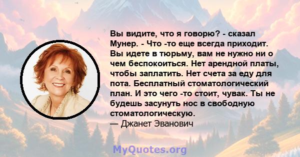 Вы видите, что я говорю? - сказал Мунер. - Что -то еще всегда приходит. Вы идете в тюрьму, вам не нужно ни о чем беспокоиться. Нет арендной платы, чтобы заплатить. Нет счета за еду для пота. Бесплатный стоматологический 