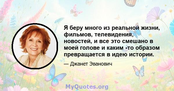 Я беру много из реальной жизни, фильмов, телевидения, новостей, и все это смешано в моей голове и каким -то образом превращается в идею истории.