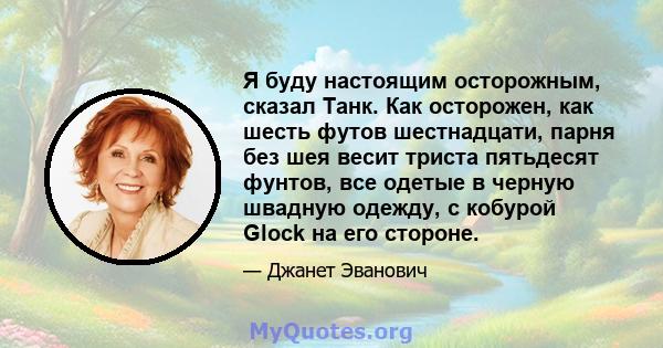 Я буду настоящим осторожным, сказал Танк. Как осторожен, как шесть футов шестнадцати, парня без шея весит триста пятьдесят фунтов, все одетые в черную швадную одежду, с кобурой Glock на его стороне.