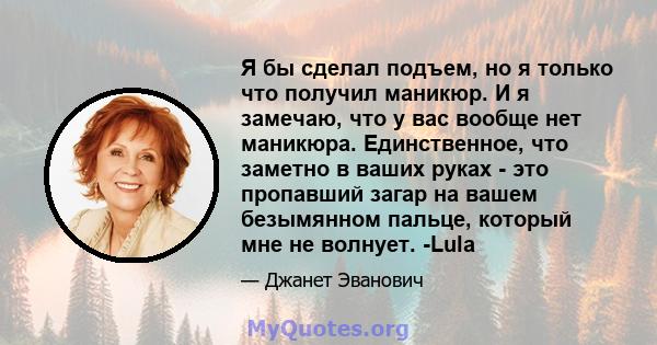 Я бы сделал подъем, но я только что получил маникюр. И я замечаю, что у вас вообще нет маникюра. Единственное, что заметно в ваших руках - это пропавший загар на вашем безымянном пальце, который мне не волнует. -Lula