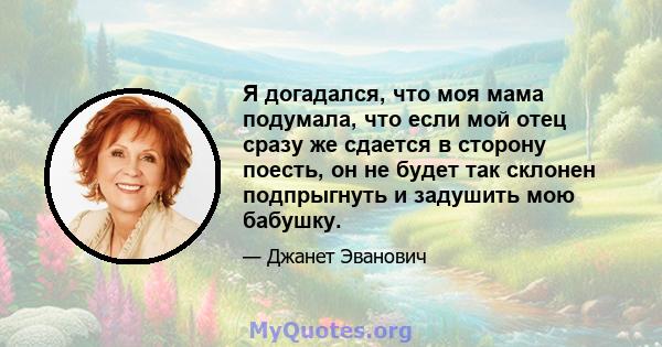 Я догадался, что моя мама подумала, что если мой отец сразу же сдается в сторону поесть, он не будет так склонен подпрыгнуть и задушить мою бабушку.