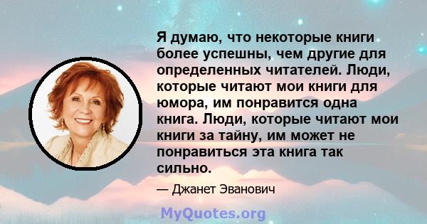 Я думаю, что некоторые книги более успешны, чем другие для определенных читателей. Люди, которые читают мои книги для юмора, им понравится одна книга. Люди, которые читают мои книги за тайну, им может не понравиться эта 