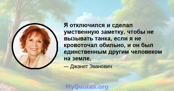 Я отключился и сделал умственную заметку, чтобы не вызывать танка, если я не кровоточал обильно, и он был единственным другим человеком на земле.