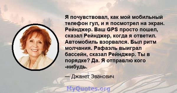 Я почувствовал, как мой мобильный телефон гул, и я посмотрел на экран. Рейнджер. Ваш GPS просто пошел, сказал Рейнджер, когда я ответил. Автомобиль взорвался. Был ритм молчания. Рафаэль выиграл бассейн, сказал Рейнджер. 