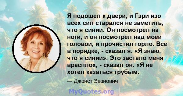 Я подошел к двери, и Гэри изо всех сил старался не заметить, что я синий. Он посмотрел на ноги, и он посмотрел над моей головой, и прочистил горло. Все в порядке, - сказал я. «Я знаю, что я синий». Это застало меня