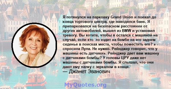 Я потянулся на парковку Grand Union и поехал до конца торгового центра, где находился банк. Я припарковался на безопасном расстоянии от других автомобилей, вышел из BMW и установил тревогу. Вы хотите, чтобы я остался с