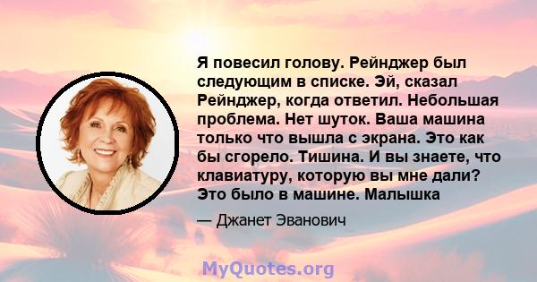 Я повесил голову. Рейнджер был следующим в списке. Эй, сказал Рейнджер, когда ответил. Небольшая проблема. Нет шуток. Ваша машина только что вышла с экрана. Это как бы сгорело. Тишина. И вы знаете, что клавиатуру,