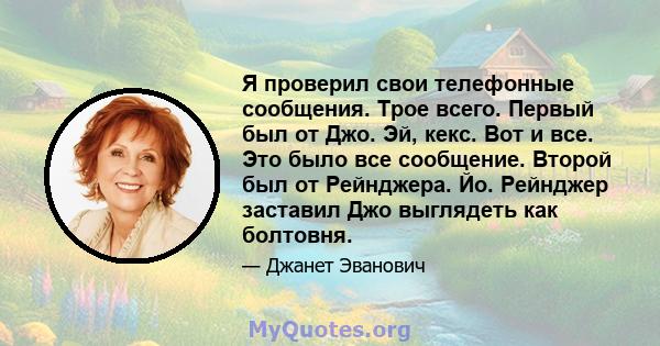 Я проверил свои телефонные сообщения. Трое всего. Первый был от Джо. Эй, кекс. Вот и все. Это было все сообщение. Второй был от Рейнджера. Йо. Рейнджер заставил Джо выглядеть как болтовня.