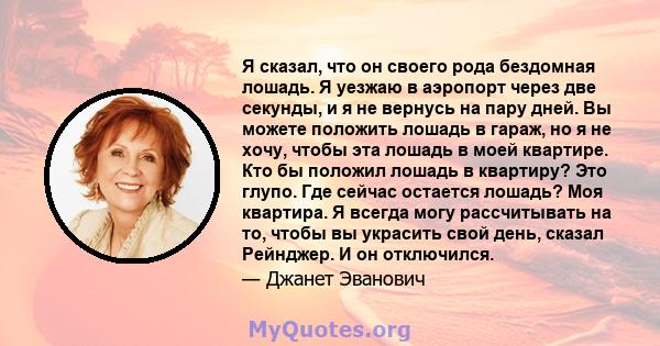 Я сказал, что он своего рода бездомная лошадь. Я уезжаю в аэропорт через две секунды, и я не вернусь на пару дней. Вы можете положить лошадь в гараж, но я не хочу, чтобы эта лошадь в моей квартире. Кто бы положил лошадь 